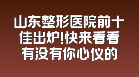 山东整形医院前十佳出炉！快来看看有没有你心仪的