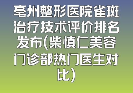亳州整形医院雀斑治疗技术评价排名发布（柴慎仁美容门诊部热门医生对比）