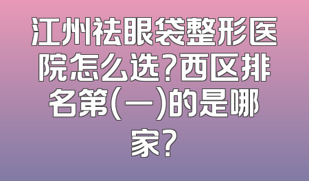 江州祛眼袋整形医院怎么选？西区排名第（一）的是哪家？
