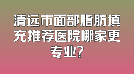 清远市面部脂肪填充推荐医院哪家更专业？