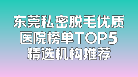 东莞私密脱毛优质医院榜单TOP5精选机构推荐