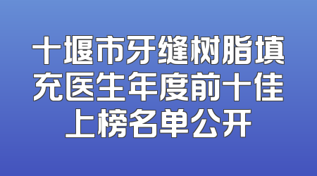 十堰市牙缝树脂填充医生年度前十佳上榜名单公开