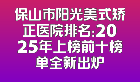 保山市阳光美式矫正医院排名：2025年上榜前十榜单全新出炉