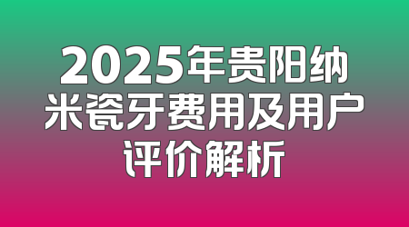2025年贵阳纳米瓷牙费用及用户评价解析