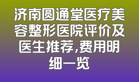 济南圆通堂医疗美容整形医院评价及医生推荐，费用明细一览