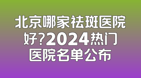 北京哪家祛斑医院好？2024热门医院名单公布