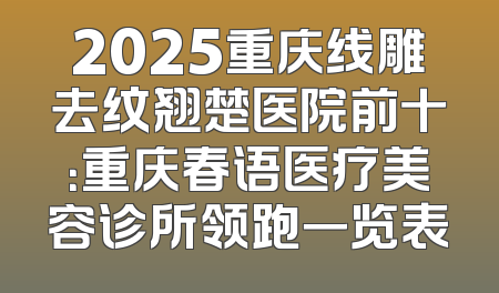 2025重庆线雕去纹翘楚医院前十：重庆春语医疗美容诊所领跑一览表