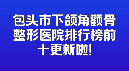 包头市下颌角颧骨整形医院排行榜前十更新啦！