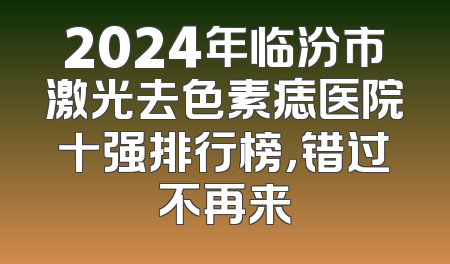 2024年临汾市激光去色素痣医院十强排行榜，错过不再来