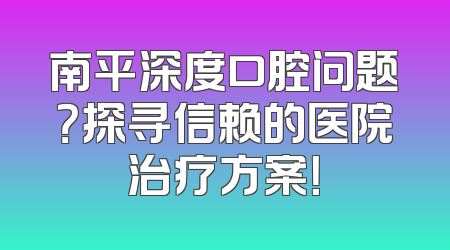南平深度口腔问题？探寻信赖的医院治疗方案！