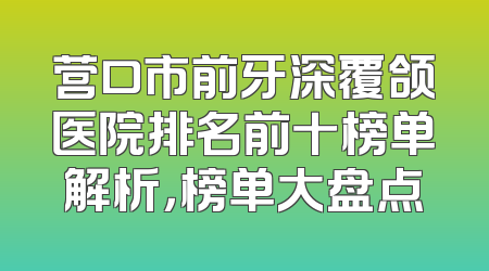 营口市前牙深覆颌医院排名前十榜单解析，榜单大盘点