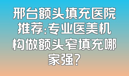 邢台额头填充医院推荐：专业医美机构做额头窄填充哪家强？