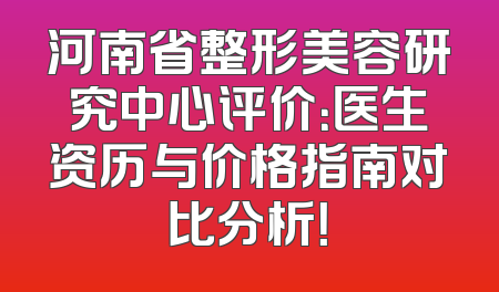 河南省整形美容研究中心评价：医生资历与价格指南对比分析！