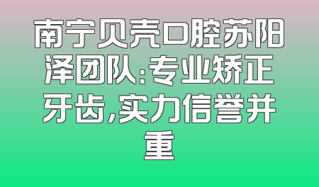 南宁贝壳口腔苏阳泽团队：专业矫正牙齿，实力信誉并重