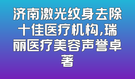 济南激光纹身去除十佳医疗机构，瑞丽医疗美容声誉卓著