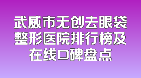 武威市无创去眼袋整形医院排行榜及在线口碑盘点