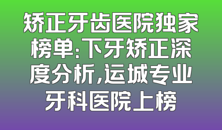 矫正牙齿医院独家榜单：下牙矫正深度分析，运城专业牙科医院上榜