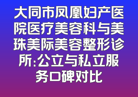 大同市凤凰妇产医院医疗美容科与美珠美际美容整形诊所：公立与私立服务口碑对比