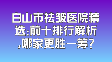 白山市祛皱医院精选：前十排行解析，哪家更胜一筹？