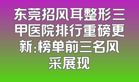 东莞招风耳整形三甲医院排行重磅更新：榜单前三名风采展现