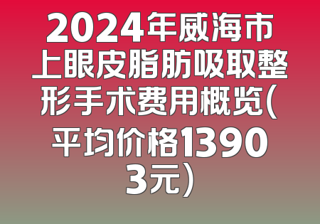 2024年威海市上眼皮脂肪吸取整形手术费用概览（平均价格13903元）