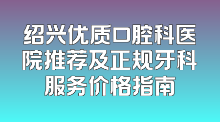 绍兴优质口腔科医院推荐及正规牙科服务价格指南