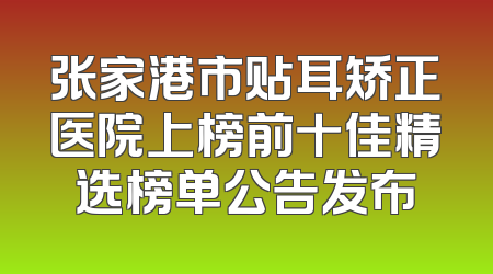 张家港市贴耳矫正医院上榜前十佳精选榜单公告发布