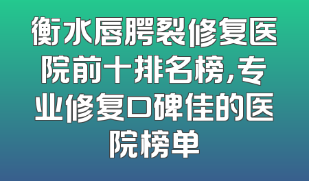 衡水唇腭裂修复医院前十排名榜，专业修复口碑佳的医院榜单
