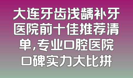 大连牙齿浅龋补牙医院前十佳推荐清单，专业口腔医院口碑实力大比拼