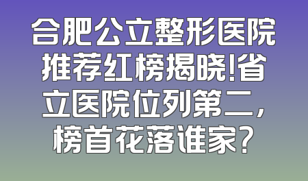 合肥公立整形医院推荐红榜揭晓！省立医院位列第二，榜首花落谁家？