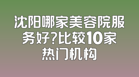 沈阳哪家美容院服务好？比较10家热门机构