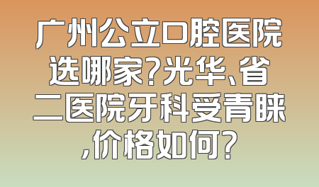 广州公立口腔医院选哪家？光华、省二医院牙科受青睐，价格如何？