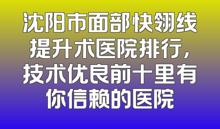 沈阳市面部快翎线提升术医院排行，技术优良前十里有你信赖的医院