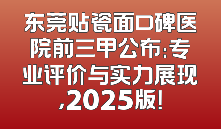 东莞贴瓷面口碑医院前三甲公布：专业评价与实力展现，2025版！