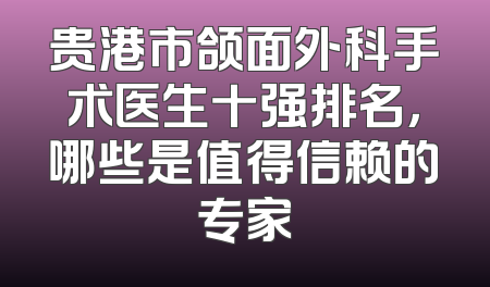 贵港市颌面外科手术医生十强排名，哪些是值得信赖的专家