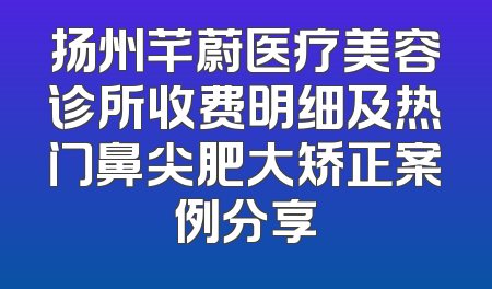 扬州芊蔚医疗美容诊所收费明细及热门鼻尖肥大矫正案例分享