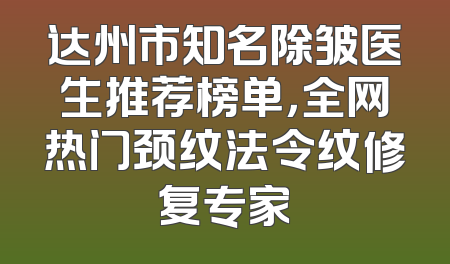 达州市知名除皱医生推荐榜单，全网热门颈纹法令纹修复专家