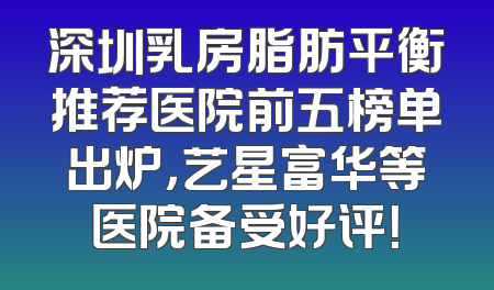 深圳乳房脂肪平衡推荐医院前五榜单出炉，艺星富华等医院备受好评！