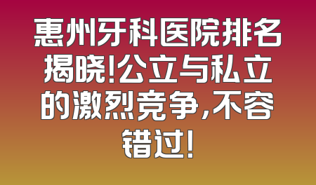 惠州牙科医院排名揭晓！公立与私立的激烈竞争，不容错过！