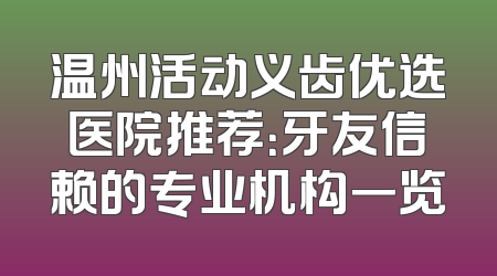 温州活动义齿优选医院推荐：牙友信赖的专业机构一览