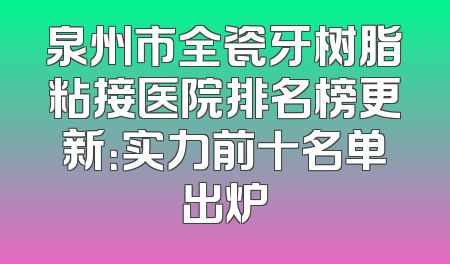 泉州市全瓷牙树脂粘接医院排名榜更新：实力前十名单出炉
