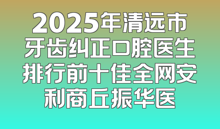 2025年清远市牙齿纠正口腔医生排行前十佳全网安利商丘振华医