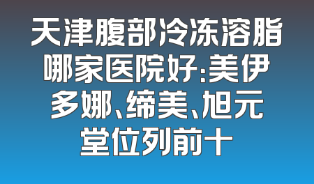 天津腹部冷冻溶脂哪家医院好：美伊多娜、缔美、旭元堂位列前十