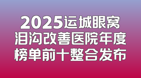 2025运城眼窝泪沟改善医院年度榜单前十整合发布