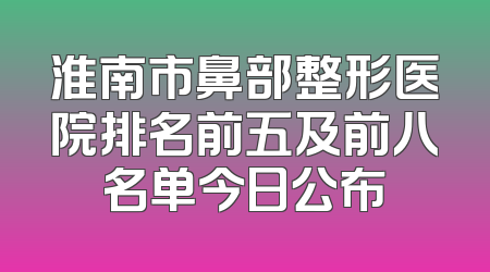 淮南市鼻部整形医院排名前五及前八名单今日公布