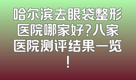 哈尔滨去眼袋整形医院哪家好？八家医院测评结果一览！