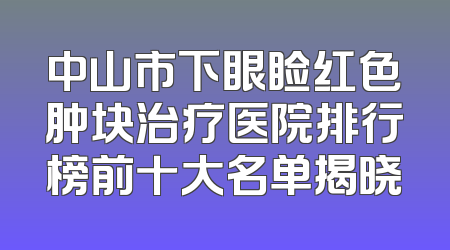 中山市下眼睑红色肿块治疗医院排行榜前十大名单揭晓