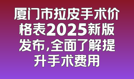 厦门市拉皮手术价格表2025新版发布，全面了解提升手术费用