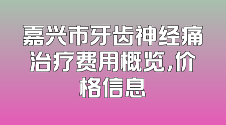 嘉兴市牙齿神经痛治疗费用概览，价格信息