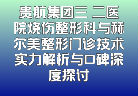 贵航集团三〇二医院烧伤整形科与赫尔美整形门诊技术实力解析与口碑深度探讨